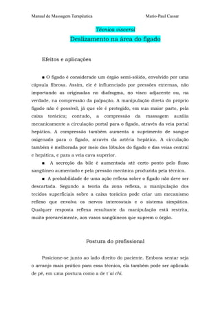 Manual de Massagem Terapêutica Mario-Paul Cassar 
Técnica visceral 
Deslizamento na área do fígado 
Efeitos e aplicações 
■ O fígado é considerado um órgão semi-sólido, envolvido por uma 
cápsula fibrosa. Assim, ele é influenciado por pressões externas, não 
importando as originadas no diafragma, no visco adjacente ou, na 
verdade, na compressão da palpação. A manipulação direta do próprio 
fígado não é possível, já que ele é protegido, em sua maior parte, pela 
caixa torácica; contudo, a compressão da massagem auxilia 
mecanicamente a circulação portal para o fígado, através da veia portal 
hepática. A compressão também aumenta o suprimento de sangue 
oxigenado para o fígado, através da artéria hepática. A circulação 
também é melhorada por meio dos lóbulos do fígado e das veias central 
e hepática, e para a veia cava superior. 
■ A secreção da bile é aumentada até certo ponto pelo fluxo 
sangüíneo aumentado e pela pressão mecânica produzida pela técnica. 
■ A probabilidade de uma ação reflexa sobre o fígado não deve ser 
descartada. Segundo a teoria da zona reflexa, a manipulação dos 
tecidos superficiais sobre a caixa torácica pode criar um mecanismo 
reflexo que envolva os nervos intercostais e o sistema simpático. 
Qualquer resposta reflexa resultante da manipulação está restrita, 
muito provavelmente, aos vasos sangüíneos que suprem o órgão. 
Postura do profissional 
Posicione-se junto ao lado direito do paciente. Embora sentar seja 
o arranjo mais prático para essa técnica, ela também pode ser aplicada 
de pé, em uma postura como a de t´ai chi. 
 
