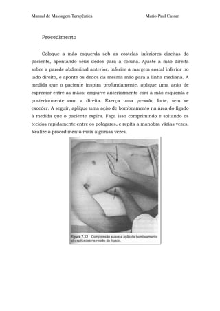 Manual de Massagem Terapêutica Mario-Paul Cassar 
Procedimento 
Coloque a mão esquerda sob as costelas inferiores direitas do 
paciente, apontando seus dedos para a coluna. Ajuste a mão direita 
sobre a parede abdominal anterior, inferior à margem costal inferior no 
lado direito, e aponte os dedos da mesma mão para a linha mediana. A 
medida que o paciente inspira profundamente, aplique uma ação de 
espremer entre as mãos; empurre anteriormente com a mão esquerda e 
posteriormente com a direita. Exerça uma pressão forte, sem se 
exceder. A seguir, aplique uma ação de bombeamento na área do fígado 
à medida que o paciente expira. Faça isso comprimindo e soltando os 
tecidos rapidamente entre os polegares, e repita a manobra várias vezes. 
Realize o procedimento mais algumas vezes. 
 