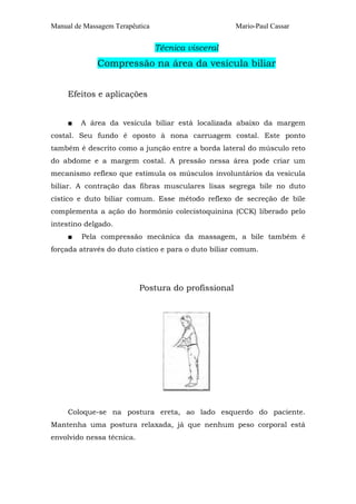 Manual de Massagem Terapêutica Mario-Paul Cassar 
Técnica visceral 
Compressão na área da vesícula biliar 
Efeitos e aplicações 
■ A área da vesícula biliar está localizada abaixo da margem 
costal. Seu fundo é oposto à nona carruagem costal. Este ponto 
também é descrito como a junção entre a borda lateral do músculo reto 
do abdome e a margem costal. A pressão nessa área pode criar um 
mecanismo reflexo que estimula os músculos involuntários da vesícula 
biliar. A contração das fibras musculares lisas segrega bile no duto 
cístico e duto biliar comum. Esse método reflexo de secreção de bile 
complementa a ação do hormônio colecistoquinina (CCK) liberado pelo 
intestino delgado. 
■ Pela compressão mecânica da massagem, a bile também é 
forçada através do duto cístico e para o duto biliar comum. 
Postura do profissional 
Coloque-se na postura ereta, ao lado esquerdo do paciente. 
Mantenha uma postura relaxada, já que nenhum peso corporal está 
envolvido nessa técnica. 
 