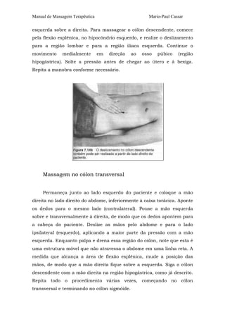 Manual de Massagem Terapêutica Mario-Paul Cassar 
esquerda sobre a direita. Para massagear o cólon descendente, comece 
pela flexão esplênica, no hipocôndrio esquerdo, e realize o deslizamento 
para a região lombar e para a região ilíaca esquerda. Continue o 
movimento medialmente em direção ao osso púbico (região 
hipogástrica). Solte a pressão antes de chegar ao útero e à bexiga. 
Repita a manobra conforme necessário. 
Massagem no cólon transversal 
Permaneça junto ao lado esquerdo do paciente e coloque a mão 
direita no lado direito do abdome, inferiormente à caixa torácica. Aponte 
os dedos para o mesmo lado (contralateral). Pouse a mão esquerda 
sobre e transversalmente à direita, de modo que os dedos apontem para 
a cabeça do paciente. Deslize as mãos pelo abdome e para o lado 
ipsilateral (esquerdo), aplicando a maior parte da pressão com a mão 
esquerda. Enquanto palpa e drena essa região do cólon, note que esta é 
uma estrutura móvel que não atravessa o abdome em uma linha reta. A 
medida que alcança a área de flexão esplênica, mude a posição das 
mãos, de modo que a mão direita fique sobre a esquerda. Siga o cólon 
descendente com a mão direita na região hipogástrica, como já descrito. 
Repita todo o procedimento várias vezes, começando no cólon 
transversal e terminando no cólon sigmóide. 
 
