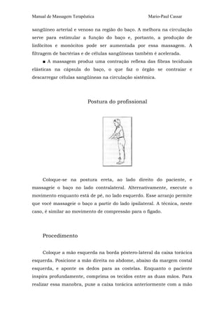 Manual de Massagem Terapêutica Mario-Paul Cassar 
sangüíneo arterial e venoso na região do baço. A melhora na circulação 
serve para estimular a função do baço e, portanto, a produção de 
linfócitos e monócitos pode ser aumentada por essa massagem. A 
filtragem de bactérias e de células sangüíneas também é acelerada. 
■ A massagem produz uma contração reflexa das fibras teciduais 
elásticas na cápsula do baço, o que faz o órgão se contraiar e 
descarregar células sangüíneas na circulação sistêmica. 
Postura do profissional 
Coloque-se na postura ereta, ao lado direito do paciente, e 
massageie o baço no lado contralateral. Alternativamente, execute o 
movimento enquanto está de pé, no lado esquerdo. Esse arranjo permite 
que você massageie o baço a partir do lado ipsilateral. A técnica, neste 
caso, é similar ao movimento de compressão para o fígado. 
Procedimento 
Coloque a mão esquerda na borda póstero-lateral da caixa torácica 
esquerda. Posicione a mão direita no abdome, abaixo da margem costal 
esquerda, e aponte os dedos para as costelas. Enquanto o paciente 
inspira profundamente, comprima os tecidos entre as duas mãos. Para 
realizar essa manobra, puxe a caixa torácica anteriormente com a mão 
 