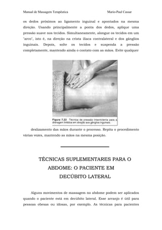 Manual de Massagem Terapêutica Mario-Paul Cassar 
os dedos próximos ao ligamento inguinal e apontados na mesma 
direção. Usando principalmente a ponta dos dedos, aplique uma 
pressão suave nos tecidos. Simultaneamente, alongue os tecidos em um 
"arco", isto é, na direção na crista ilíaca contralateral e dos gânglios 
inguinais. Depois, solte os tecidos e suspenda a pressão 
completamente, mantendo ainda o contato com as mãos. Evite qualquer 
deslizamento das mãos durante o processo. Repita o procedimento 
várias vezes, mantendo as mãos na mesma posição. 
═════════════════════ 
TÉCNICAS SUPLEMENTARES PARA O 
ABDOME: O PACIENTE EM 
DECÚBITO LATERAL 
Alguns movimentos de massagem no abdome podem ser aplicados 
quando o paciente está em decúbito lateral. Esse arranjo é útil para 
pessoas obesas ou idosas, por exemplo. As técnicas para pacientes 
 