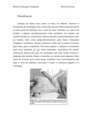 Manual de Massagem Terapêutica Mario-Paul Cassar 
Procedimento 
Coloque as mãos, uma sobre a outra, no abdome. Execute o 
movimento de massagem com a mão que está por baixo enquanto aplica 
a maior parte da pressão com a mão de cima. Pressione as mãos nos 
tecidos e aplique simultaneamente uma varredura em espiral, em 
sentido horário ou anti-horário. Exerça pressão transversalmente entre 
os tecidos, bem como perpendicularmente para baixo. Enquanto 
completa a varredura, reduza a pressão e deixe que as mãos se movam 
para cima, para a superfície. Um ritmo regular e uniforme é necessário 
para essa manobra, já que evita contrações musculares da parede 
abdominal. Exceto por isso, as contrações são uma reação comum à 
palpação dos tecidos. Repita a manobra na mesma área algumas vezes 
antes de avançar para outra seção. Continue com o procedimento em 
toda a área do abdome, incluindo o cólon, o intestino delgado e o 
estômago. 
 