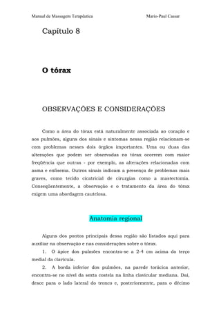 Manual de Massagem Terapêutica Mario-Paul Cassar 
Capítulo 8 
O tórax 
OBSERVAÇÕES E CONSIDERAÇÕES 
Como a área do tórax está naturalmente associada ao coração e 
aos pulmões, alguns dos sinais e sintomas nessa região relacionam-se 
com problemas nesses dois órgãos importantes. Uma ou duas das 
alterações que podem ser observadas no tórax ocorrem com maior 
freqüência que outras - por exemplo, as alterações relacionadas com 
asma e enfisema. Outros sinais indicam a presença de problemas mais 
graves, como tecido cicatricial de cirurgias como a mastectomia. 
Conseqüentemente, a observação e o tratamento da área do tórax 
exigem uma abordagem cautelosa. 
Anatomia regional 
Alguns dos pontos principais dessa região são listados aqui para 
auxiliar na observação e nas considerações sobre o tórax. 
1. O ápice dos pulmões encontra-se a 2-4 cm acima do terço 
medial da clavícula. 
2. A borda inferior dos pulmões, na parede torácica anterior, 
encontra-se no nível da sexta costela na linha clavicular mediana. Daí, 
desce para o lado lateral do tronco e, posteriormente, para o décimo 
 