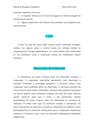Manual de Massagem Terapêutica Mario-Paul Cassar 
processo espinhoso do tórax. 
3. A traquéia bifurca-se no nível do ângulo do esterno (ângulo de 
Louis) anteriormente. 
4. Alguns segmentos dos lóbulos dos pulmões são palpáveis por 
meio da axila. 
A pele 
A pele na área do tórax pode revelar tecido cicatricial cirúrgico, 
embora em alguns casos a cicatriz possa ser mínima devido às 
conquistas da cirurgia laparoscópica. As veias podem estar obstruídas 
se um problema como a obstrução venosa do mediastino estiver 
presente. 
Observação da respiração 
O movimento da caixa torácica pode ser observado durante a 
respiração. A respiração superficial geralmente está associada a 
estresse. Conforme a massagem progride e o paciente relaxa, uma 
respiração mais profunda pode ser observada. A excursão anormal da 
caixa torácica pode indicar distúrbios. Doenças dos pulmões, brônquios 
ou pleura podem estar presentes quando um lado da caixa torácica 
parece mover-se mais que o outro, e um movimento restrito 
generalizado da caixa torácica pode ser observado na presença de 
enfisema. É válido notar que as mulheres tendem a apresentar um 
maior movimento do tórax que os homens. Enquanto as mulheres usam 
principalmente os músculos intercostais para a respiração (respiração 
torácica), os homens usam mais os músculos abdominais (respiração 
abdominal). 
 