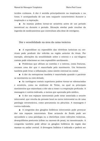 Manual de Massagem Terapêutica Mario-Paul Cassar 
tecidos cutâneos. A dor é sentida principalmente na inspiração e na 
tosse; é acompanhada de um som raspante característico durante a 
inspiração e a expiração. 
■ As mamas podem tornar-se sensíveis antes de um período 
menstrual ou durante o período. Situação similar pode resultar da 
ingestão de medicamentos que contenham alta dose de estrógeno. 
Dor e sensibilidade na área da caixa torácica 
■ A espondilose ou espondilite das vértebras torácicas ou cer-vicais 
pode produzir dor referida na região anterior do tórax. Por 
exemplo, alterações da sensibilidade sobre o esterno e a car-tilagens 
costais pode relacionar-se com espondilite ancilosante. 
■ Problemas que afetam as costelas e o esterno, como fraturas, 
causam uma dor que é exacerbada pelo movimento. Um ferimento 
também pode levar a inflamação, como osteíte esternal ou costal. 
■ A dor da osteoporose também é exacerbada quando o paciente 
se movimenta ou está deitado. 
■ As cartilagens costais superiores podem tornar-se edemaciadas 
e sensíveis, como na síndrome de Tietze, na qual os principais 
movimentos que exacerbam a dor são a tosse e a respiração profunda. A 
massagem é contra-indicada, a menos que aprovada pelo médico. 
■ A dor nos espaços intercostais pode estar associada a neurite 
intercostal, que resulta da pressão local no nervo intercostal ou de uma 
patologia intratorácica, como pneumonia ou pleurisia. A massagem é 
contra-indicada. 
■ A congestão dos gânglios linfáticos intercostais pode provocar 
dor nos espaços intercostais. Esse acúmulo de fluido pode ser 
secundário a uma patologia ou a distúrbios como infecções torácicas, 
desequilíbrios posturais (cifose ou excesso de peso), ou menstruação. A 
congestão também pode afetar os gânglios linfáticos da região das 
mamas ou axilar central. A drenagem linfática é indicada e poderá ser 
 