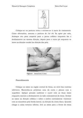 Manual de Massagem Terapêutica Mario-Paul Cassar 
Coloque-se na postura ereta e encoste-se à maca de tratamento. 
Como alternativa, assuma a postura de t'ai chi. Se optar por esta, 
desloque seu peso corporal para a perna cefálica enquanto faz o 
deslizamento na mesma direção, depois para o outro pé enquanto se 
move na direção caudal (na direção dos pés). 
Procedimento 
Coloque as mãos na região central do tórax, no nível das costelas 
inferiores. Mantenha-as próximas uma da outra e planas com a 
superfície. Aplique pressão uniforme e suave com as duas mãos 
enquanto executa o deslizamento no lado contralateral do tórax. Deslize 
as mãos na direção cefálica e sobre o ombro contralateral. Continue 
com as manobras pela borda lateral, na direção da crista ilíaca. Quando 
chegar à caixa torácica inferior, leve as mãos para a frente do tórax 
 