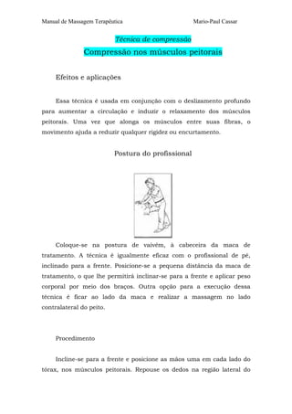 Manual de Massagem Terapêutica Mario-Paul Cassar 
Técnica de compressão 
Compressão nos músculos peitorais 
Efeitos e aplicações 
Essa técnica é usada em conjunção com o deslizamento profundo 
para aumentar a circulação e induzir o relaxamento dos músculos 
peitorais. Uma vez que alonga os músculos entre suas fibras, o 
movimento ajuda a reduzir qualquer rigidez ou encurtamento. 
Postura do profissional 
Coloque-se na postura de vaivém, à cabeceira da maca de 
tratamento. A técnica é igualmente eficaz com o profissional de pé, 
inclinado para a frente. Posicione-se a pequena distância da maca de 
tratamento, o que lhe permitirá inclinar-se para a frente e aplicar peso 
corporal por meio dos braços. Outra opção para a execução dessa 
técnica é ficar ao lado da maca e realizar a massagem no lado 
contralateral do peito. 
Procedimento 
Incline-se para a frente e posicione as mãos uma em cada lado do 
tórax, nos músculos peitorais. Repouse os dedos na região lateral do 
 