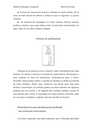 Manual de Massagem Terapêutica Mario-Paul Cassar 
■ O músculo transversal torácico é afetado de modo similar; ele se 
situa no lado lateral do esterno e desvia-se para a segunda e a quinta 
vértebra. 
■ As técnicas de massagem na caixa torácica inferior anterior 
tendem a exercer uma ação reflexa sobre os músculos involuntários do 
baço, além de um efeito reflexo no fígado. 
Postura do profissional 
Coloque-se na postura ereta e alcance o lado contralateral da caixa 
torácica. Se aplicar a técnica na direção da borda lateral, descarregue o 
peso corporal no final do movimento, inclinando-se para a frente. 
Contudo, talvez prefira adotar o método de deslizar os dedos na direção 
da linha mediana. Neste caso, incline-se um pouco para trás para 
facilitar o movimento. As costelas podem ser mais salientes em algumas 
pessoas que em outras, e os ângulos das costelas também variam de 
uma pessoa para outra. A massagem da caixa torácica, portanto, pode 
ser um pouco complexa, exigindo uma boa escolha da técnica. 
Procedimento para deslizamento profundo 
nos músculos intercostais 
A técnica é aplicada com dedo indicador, que é reforçado pelo dedo 
 