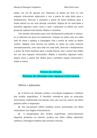 Manual de Massagem Terapêutica Mario-Paul Cassar 
dedos, em vez de apenas um. Posicione os dedos em dois ou três 
espaços intercostais adjacentes e use a ponta de cada dedo para o 
deslizamento. Execute a manobra a partir da linha mediana para a 
borda lateral ou em uma direção contrária. Depois de ter executado a 
manobra algumas vezes, mova a mão e posicione os dedos em outro 
grupo de espaços intercostais. Repita a manobra. 
Um método alternativo para esse deslizamento profundo é colocar-se 
à cabeceira da maca de tratamento. Coloque as mãos uma em cada 
lado do tórax e aplique a massagem com a ponta de todos os dedos 
unidos. Aplique essa técnica em ambos os lados da caixa torácica 
simultaneamente, com uma mão em cada lado. Execute o deslizamento 
a partir da linha mediana para a borda lateral, com a ponta dos dedos 
em um dos espaços intercostais. Repita a manobra algumas vezes, 
depois mova a ponta dos dedos para o próximo espaço intercostal e 
repita a rotina. 
Técnica de vibração 
Técnica de vibração nos espaços intercostais 
Efeitos e aplicações 
■ A técnica de vibração auxilia a circulação sangüínea e linfática 
dos tecidos superficiais. O benefício estende-se para os músculos 
intercostais, melhorando sua função. Isso, por sua vez, exerce um efeito 
positivo sobre a respiração. 
■ Um mecanismo reflexo também ocorre, produzindo um efeito 
estimulante nos órgãos intratorácicos. 
■ A manipulação dos tecidos superficiais, particularmente 
daqueles próximos ao esterno, produz um efeito reflexo adicional; 
melhora a drenagem linfática das mesmas vísceras. 
 