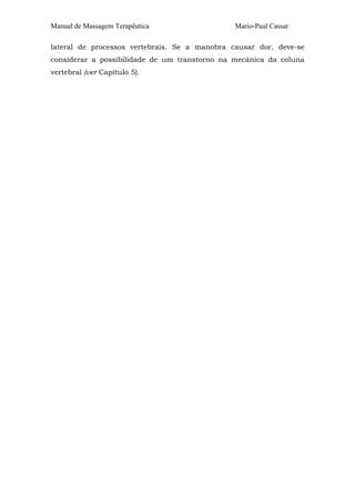 Manual de Massagem Terapêutica Mario-Paul Cassar 
lateral de processos vertebrais. Se a manobra causar dor, deve-se 
considerar a possibilidade de um transtorno na mecânica da coluna 
vertebral (ver Capítulo 5). 
 