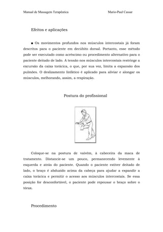 Manual de Massagem Terapêutica Mario-Paul Cassar 
Efeitos e aplicações 
■ Os movimentos profundos nos músculos intercostais já foram 
descritos para o paciente em decúbito dorsal. Portanto, esse método 
pode ser executado como acréscimo ou procedimento alternativo para o 
paciente deitado de lado. A tensão nos músculos intercostais restringe a 
excursão da caixa torácica, o que, por sua vez, limita a expansão dos 
pulmões. O deslizamento linfático é aplicado para aliviar e alongar os 
músculos, melhorando, assim, a respiração. 
Postura do profissional 
Coloque-se na postura de vaivém, à cabeceira da maca de 
tratamento. Distancie-se um pouco, permanecendo levemente à 
esquerda e atrás do paciente. Quando o paciente estiver deitado de 
lado, o braço é abduzido acima da cabeça para ajudar a expandir a 
caixa torácica e permitir o acesso aos músculos intercostais. Se essa 
posição for desconfortável, o paciente pode repousar o braço sobre o 
tórax. 
Procedimento 
 