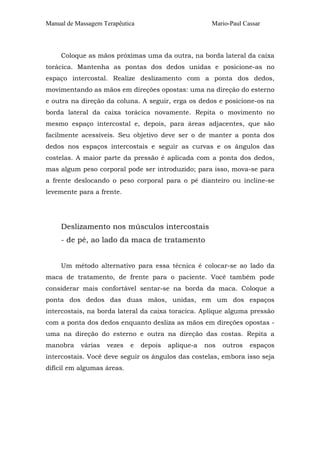 Manual de Massagem Terapêutica Mario-Paul Cassar 
Coloque as mãos próximas uma da outra, na borda lateral da caixa 
torácica. Mantenha as pontas dos dedos unidas e posicione-as no 
espaço intercostal. Realize deslizamento com a ponta dos dedos, 
movimentando as mãos em direções opostas: uma na direção do esterno 
e outra na direção da coluna. A seguir, erga os dedos e posicione-os na 
borda lateral da caixa torácica novamente. Repita o movimento no 
mesmo espaço intercostal e, depois, para áreas adjacentes, que são 
facilmente acessíveis. Seu objetivo deve ser o de manter a ponta dos 
dedos nos espaços intercostais e seguir as curvas e os ângulos das 
costelas. A maior parte da pressão é aplicada com a ponta dos dedos, 
mas algum peso corporal pode ser introduzido; para isso, mova-se para 
a frente deslocando o peso corporal para o pé dianteiro ou incline-se 
levemente para a frente. 
Deslizamento nos músculos intercostais 
- de pé, ao lado da maca de tratamento 
Um método alternativo para essa técnica é colocar-se ao lado da 
maca de tratamento, de frente para o paciente. Você também pode 
considerar mais confortável sentar-se na borda da maca. Coloque a 
ponta dos dedos das duas mãos, unidas, em um dos espaços 
intercostais, na borda lateral da caixa toracica. Aplique alguma pressão 
com a ponta dos dedos enquanto desliza as mãos em direções opostas - 
uma na direção do esterno e outra na direção das costas. Repita a 
manobra várias vezes e depois aplique-a nos outros espaços 
intercostais. Você deve seguir os ângulos das costelas, embora isso seja 
difícil em algumas áreas. 
 