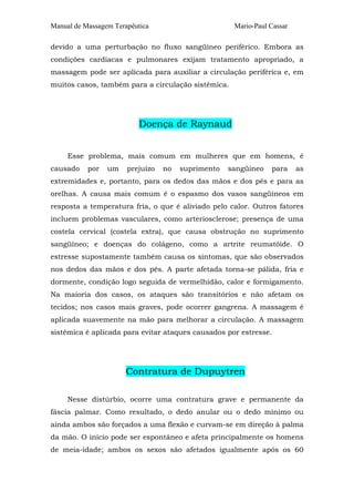 Manual de Massagem Terapêutica Mario-Paul Cassar 
devido a uma perturbação no fluxo sangüíneo periférico. Embora as 
condições cardíacas e pulmonares exijam tratamento apropriado, a 
massagem pode ser aplicada para auxiliar a circulação periférica e, em 
muitos casos, também para a circulação sistêmica. 
Doença de Raynaud 
Esse problema, mais comum em mulheres que em homens, é 
causado por um prejuízo no suprimento sangüíneo para as 
extremidades e, portanto, para os dedos das mãos e dos pés e para as 
orelhas. A causa mais comum é o espasmo dos vasos sangüíneos em 
resposta a temperatura fria, o que é aliviado pelo calor. Outros fatores 
incluem problemas vasculares, como arteriosclerose; presença de uma 
costela cervical (costela extra), que causa obstrução no suprimento 
sangüíneo; e doenças do colágeno, como a artrite reumatóide. O 
estresse supostamente também causa os sintomas, que são observados 
nos dedos das mãos e dos pés. A parte afetada torna-se pálida, fria e 
dormente, condição logo seguida de vermelhidão, calor e formigamento. 
Na maioria dos casos, os ataques são transitórios e não afetam os 
tecidos; nos casos mais graves, pode ocorrer gangrena. A massagem é 
aplicada suavemente na mão para melhorar a circulação. A massagem 
sistêmica é aplicada para evitar ataques causados por estresse. 
Contratura de Dupuytren 
Nesse distúrbio, ocorre uma contratura grave e permanente da 
fáscia palmar. Como resultado, o dedo anular ou o dedo mínimo ou 
ainda ambos são forçados a uma flexão e curvam-se em direção à palma 
da mão. O início pode ser espontâneo e afeta principalmente os homens 
de meia-idade; ambos os sexos são afetados igualmente após os 60 
 