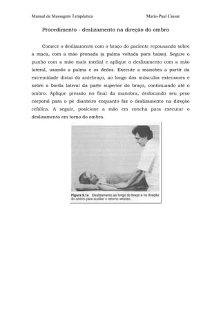 Manual de Massagem Terapêutica Mario-Paul Cassar 
Procedimento - deslizamento na direção do ombro 
Comece o deslizamento com o braço do paciente repousando sobre 
a maca, com a mão pronada (a palma voltada para baixo). Segure o 
punho com a mão mais medial e aplique o deslizamento com a mão 
lateral, usando a palma e os dedos. Execute a manobra a partir da 
extremidade distai do antebraço, ao longo dos músculos extensores e 
sobre a borda lateral da parte superior do braço, continuando até o 
ombro. Aplique pressão no final da manobra, deslocando seu peso 
corporal para o pé dianteiro enquanto faz o deslizamento na direção 
cefálica. A seguir, posicione a mão em concha para executar o 
deslizamento em torno do ombro. 
 