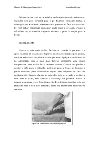 Manual de Massagem Terapêutica Mario-Paul Cassar 
Coloque-se na postura de vaivém, ao lado da mesa de tratamento. 
Transfira seu peso corporal para o pé dianteiro enquanto realiza a 
massagem no antebraço, acrescentando pressão no final da manobra. 
Se você achar necessário aumentar ainda mais a pressão, levante o 
calcanhar do pé traseiro enquanto desloca o peso do corpo para a 
frente. 
Procedimento 
Usando a mão mais medial, flexione o cotovelo do paciente e o 
apoie na mesa de tratamento. Segure o antebraço suspenso pelo punho, 
como se estivesse cumprimentando o paciente. Aplique o deslizamento 
no antebraço, com a mão mais lateral; acrescente uma suave 
compressão, para estimular o retorno venoso. Comece no punho e 
deslize a mão para o cotovelo. Incline-se para a frente ou flexione o 
joelho dianteiro para acrescentar algum peso corporal no final do 
deslizamento. Quando chegar ao cotovelo, solte a pressão e deslize a 
mão para o pulso, sem abaixar o antebraço do paciente. Repita a 
manobra algumas vezes. O deslizamento do antebraço também pode ser 
realizado com a mão mais mediana, como um movimento adicional ou 
opcional. 
 