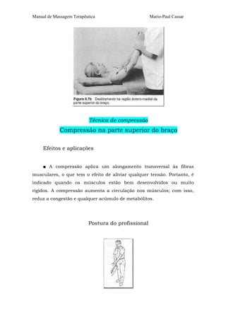 Manual de Massagem Terapêutica Mario-Paul Cassar 
Técnica de compressão 
Compressão na parte superior do braço 
Efeitos e aplicações 
■ A compressão aplica um alongamento transversal às fibras 
musculares, o que tem o efeito de aliviar qualquer tensão. Portanto, é 
indicado quando os músculos estão bem desenvolvidos ou muito 
rígidos. A compressão aumenta a circulação nos músculos; com isso, 
reduz a congestão e qualquer acúmulo de metabólitos. 
Postura do profissional 
 