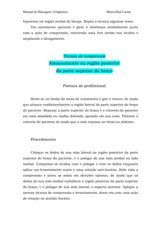 Manual de Massagem Terapêutica Mario-Paul Cassar 
hipotenar na região medial do bíceps. Repita a técnica algumas vezes. 
Um movimento opcional é girar o antebraço medialmente junto 
com a ação de compressão, exercendo uma leve torsão nos tecidos e 
ampliando o alongamento. 
Técnica de compressão 
Amassamento na região posterior 
da parte superior do braço 
Postura do profissional 
Sente-se na borda da mesa de tratamento e gire o tronco, de modo 
que alcance confortavelmente a região lateral da parte superior do braço 
do paciente. Repouse a parte superior do braço e o cotovelo-do paciente 
em uma almofada ou toalha dobrada, apoiada em sua coxa. Flexione o 
cotovelo do paciente de modo que a mão repouse no tórax ou abdome. 
Procedimento 
Coloque os dedos de sua mão lateral na região posterior da parte 
superior do braço do paciente, e o polegar de sua mão medial no lado 
medial. Comprima os tecidos com o polegar e com os dedos enquanto 
aplica um levantamento suave e uma rotação anti-horária. Solte toda a 
compressão e mova as mãos em direções opostas, de modo que os 
dedos de sua mão medial trabalhem a região posterior da parte superior 
do braço, e o polegar de sua mão lateral, o aspecto anterior. Aplique a 
mesma técnica de compressão e levantamento, desta vez com uma ação 
de rotação no sentido horário. 
 