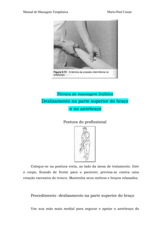 Manual de Massagem Terapêutica Mario-Paul Cassar 
Técnica de massagem linfática 
Deslizamento na parte superior do braço 
e no antebraço 
Postura do profissional 
Coloque-se na postura ereta, ao lado da mesa de tratamento. Gire 
o corpo, ficando de frente para o paciente; previna-se contra uma 
rotação excessiva do tronco. Mantenha seus ombros e braços relaxados. 
Procedimento -deslizamento na parte superior do braço 
Use sua mão mais medial para segurar e apoiar o antebraço do 
 