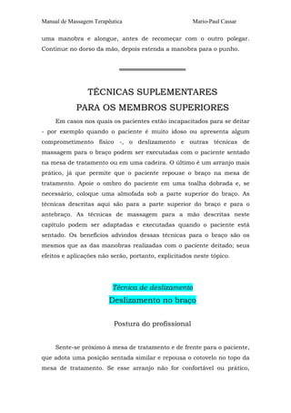 Manual de Massagem Terapêutica Mario-Paul Cassar 
uma manobra e alongue, antes de recomeçar com o outro polegar. 
Continue no dorso da mão, depois estenda a manobra para o punho. 
════════════════ 
TÉCNICAS SUPLEMENTARES 
PARA OS MEMBROS SUPERIORES 
Em casos nos quais os pacientes estão incapacitados para se deitar 
- por exemplo quando o paciente é muito idoso ou apresenta algum 
comprometimento físico -, o deslizamento e outras técnicas de 
massagem para o braço podem ser executadas com o paciente sentado 
na mesa de tratamento ou em uma cadeira. O último é um arranjo mais 
prático, já que permite que o paciente repouse o braço na mesa de 
tratamento. Apoie o ombro do paciente em uma toalha dobrada e, se 
necessário, coloque uma almofada sob a parte superior do braço. As 
técnicas descritas aqui são para a parte superior do braço e para o 
antebraço. As técnicas de massagem para a mão descritas neste 
capítulo podem ser adaptadas e executadas quando o paciente está 
sentado. Os benefícios advindos dessas técnicas para o braço são os 
mesmos que as das manobras realizadas com o paciente deitado; seus 
efeitos e aplicações não serão, portanto, explicitados neste tópico. 
Técnica de deslizamento 
Deslizamento no braço 
Postura do profissional 
Sente-se próximo à mesa de tratamento e de frente para o paciente, 
que adota uma posição sentada similar e repousa o cotovelo no topo da 
mesa de tratamento. Se esse arranjo não for confortável ou prático, 
 