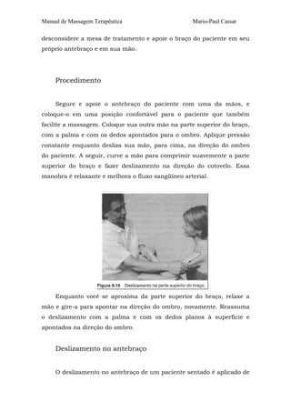 Manual de Massagem Terapêutica Mario-Paul Cassar 
desconsidere a mesa de tratamento e apoie o braço do paciente em seu 
próprio antebraço e em sua mão. 
Procedimento 
Segure e apoie o antebraço do paciente com uma da mãos, e 
coloque-o em uma posição confortável para o paciente que também 
facilite a massagem. Coloque sua outra mão na parte superior do braço, 
com a palma e com os dedos apontados para o ombro. Aplique pressão 
constante enquanto desliza sua mão, para cima, na direção do ombro 
do paciente. A seguir, curve a mão para comprimir suavemente a parte 
superior do braço e fazer deslizamento na direção do cotovelo. Essa 
manobra é relaxante e melhora o fluxo sangüíneo arterial. 
Enquanto você se aproxima da parte superior do braço, relaxe a 
mão e gire-a para apontar na direção do ombro, novamente. Reassuma 
o deslizamento com a palma e com os dedos planos à superfície e 
apontados na direção do ombro. 
Deslizamento no antebraço 
O deslizamento no antebraço de um paciente sentado é aplicado de 
 
