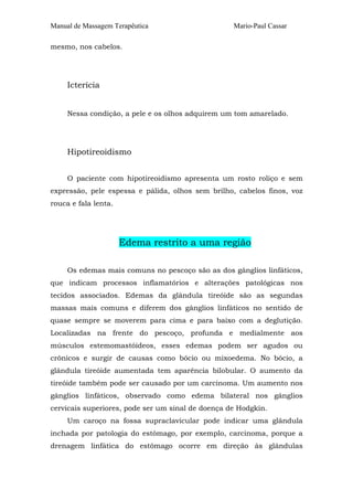 Manual de Massagem Terapêutica Mario-Paul Cassar 
mesmo, nos cabelos. 
Icterícia 
Nessa condição, a pele e os olhos adquirem um tom amarelado. 
Hipotireoidismo 
O paciente com hipotireoidismo apresenta um rosto roliço e sem 
expressão, pele espessa e pálida, olhos sem brilho, cabelos finos, voz 
rouca e fala lenta. 
Edema restrito a uma região 
Os edemas mais comuns no pescoço são as dos gânglios linfáticos, 
que indicam processos inflamatórios e alterações patológicas nos 
tecidos associados. Edemas da glândula tireóide são as segundas 
massas mais comuns e diferem dos gânglios linfáticos no sentido de 
quase sempre se moverem para cima e para baixo com a deglutição. 
Localizadas na frente do pescoço, profunda e medialmente aos 
músculos estemomastóideos, esses edemas podem ser agudos ou 
crônicos e surgir de causas como bócio ou mixoedema. No bócio, a 
glândula tireóide aumentada tem aparência bilobular. O aumento da 
tireóide também pode ser causado por um carcinoma. Um aumento nos 
gânglios linfáticos, observado como edema bilateral nos gânglios 
cervicais superiores, pode ser um sinal de doença de Hodgkin. 
Um caroço na fossa supraclavicular pode indicar uma glândula 
inchada por patologia do estômago, por exemplo, carcinoma, porque a 
drenagem linfática do estômago ocorre em direção às glândulas 
 