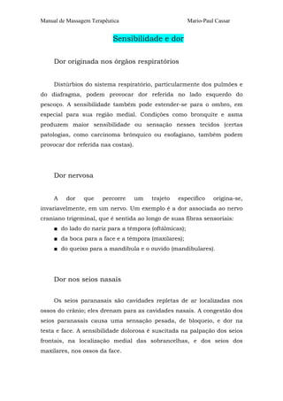Manual de Massagem Terapêutica Mario-Paul Cassar 
Sensibilidade e dor 
Dor originada nos órgãos respiratórios 
Distúrbios do sistema respiratório, particularmente dos pulmões e 
do diafragma, podem provocar dor referida no lado esquerdo do 
pescoço. A sensibilidade também pode estender-se para o ombro, em 
especial para sua região medial. Condições como bronquite e asma 
produzem maior sensibilidade ou sensação nesses tecidos (certas 
patologias, como carcinoma brônquico ou esofagiano, também podem 
provocar dor referida nas costas). 
Dor nervosa 
A dor que percorre um trajeto específico origina-se, 
invariavelmente, em um nervo. Um exemplo é a dor associada ao nervo 
craniano trigeminal, que é sentida ao longo de suas fibras sensoriais: 
■ do lado do nariz para a têmpora (oftálmicas); 
■ da boca para a face e a têmpora (maxilares); 
■ do queixo para a mandíbula e o ouvido (mandibulares). 
Dor nos seios nasais 
Os seios paranasais são cavidades repletas de ar localizadas nos 
ossos do crânio; eles drenam para as cavidades nasais. A congestão dos 
seios paranasais causa uma sensação pesada, de bloqueio, e dor na 
testa e face. A sensibilidade dolorosa é suscitada na palpação dos seios 
frontais, na localização medial das sobrancelhas, e dos seios dos 
maxilares, nos ossos da face. 
 