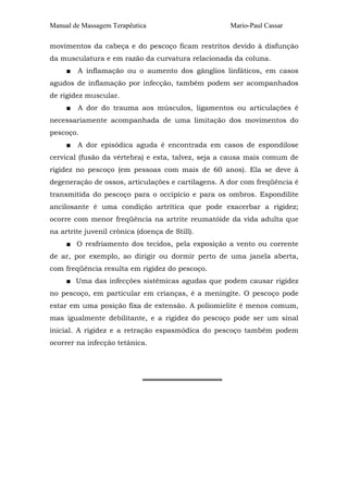 Manual de Massagem Terapêutica Mario-Paul Cassar 
movimentos da cabeça e do pescoço ficam restritos devido à disfunção 
da musculatura e em razão da curvatura relacionada da coluna. 
■ A inflamação ou o aumento dos gânglios linfáticos, em casos 
agudos de inflamação por infecção, também podem ser acompanhados 
de rigidez muscular. 
■ A dor do trauma aos músculos, ligamentos ou articulações é 
necessariamente acompanhada de uma limitação dos movimentos do 
pescoço. 
■ A dor episódica aguda é encontrada em casos de espondilose 
cervical (fusão da vértebra) e esta, talvez, seja a causa mais comum de 
rigidez no pescoço (em pessoas com mais de 60 anos). Ela se deve à 
degeneração de ossos, articulações e cartilagens. A dor com freqüência é 
transmitida do pescoço para o occipício e para os ombros. Espondilite 
ancilosante é uma condição artrítica que pode exacerbar a rigidez; 
ocorre com menor freqüência na artrite reumatóide da vida adulta que 
na artrite juvenil crônica (doença de Still). 
■ O resfriamento dos tecidos, pela exposição a vento ou corrente 
de ar, por exemplo, ao dirigir ou dormir perto de uma janela aberta, 
com freqüência resulta em rigidez do pescoço. 
■ Uma das infecções sistêmicas agudas que podem causar rigidez 
no pescoço, em particular em crianças, é a meningite. O pescoço pode 
estar em uma posição fixa de extensão. A poliomielite é menos comum, 
mas igualmente debilitante, e a rigidez do pescoço pode ser um sinal 
inicial. A rigidez e a retração espasmódica do pescoço também podem 
ocorrer na infecção tetânica. 
════════════════ 
 