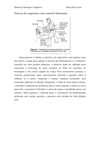 Manual de Massagem Terapêutica Mario-Paul Cassar 
Postura de esgrimista com cotovelo flexionado 
Essa postura é similar à anterior, de esgrimista, mas apenas uma 
das mãos é usada para aplicar a técnica de deslizamento e o cotovelo é 
mantido em uma posição diferente. A postura pode ser adotada para 
aumentar a descarga de peso corporal no final da manobra de 
massagem e em certas regiões do corpo. Para acrescentar pressão, o 
cotovelo posicionado mais exteriormente (lateral) é apoiado sobre o 
abdome ou a pelve, enquanto o punho continua estendido, sem 
nenhuma abdução ou adução. Enquanto o corpo se move para a frente, 
a pressão é aplicada do antebraço para a mão; quando o corpo se move 
para trás, a pressão é reduzida e o peso do corpo é transferido para o pé 
traseiro. Essa posição é adotada para o movimento de deslizamento 
profundo nas costas, quando o paciente está deitado de lado (Figura 
2.2). 
 
