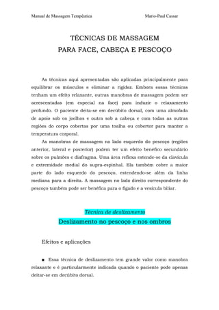 Manual de Massagem Terapêutica Mario-Paul Cassar 
TÉCNICAS DE MASSAGEM 
PARA FACE, CABEÇA E PESCOÇO 
As técnicas aqui apresentadas são aplicadas principalmente para 
equilibrar os músculos e eliminar a rigidez. Embora essas técnicas 
tenham um efeito relaxante, outras manobras de massagem podem ser 
acrescentadas (em especial na face) para induzir o relaxamento 
profundo. O paciente deita-se em decúbito dorsal, com uma almofada 
de apoio sob os joelhos e outra sob a cabeça e com todas as outras 
regiões do corpo cobertas por uma toalha ou cobertor para manter a 
temperatura corporal. 
As manobras de massagem no lado esquerdo do pescoço (regiões 
anterior, lateral e posterior) podem ter um efeito benéfico secundário 
sobre os pulmões e diafragma. Uma área reflexa estende-se da clavícula 
e extremidade medial do supra-espinhal. Ela também cobre a maior 
parte do lado esquerdo do pescoço, estendendo-se além da linha 
mediana para a direita. A massagem no lado direito correspondente do 
pescoço também pode ser benéfica para o fígado e a vesícula biliar. 
Técnica de deslizamento 
Deslizamento no pescoço e nos ombros 
Efeitos e aplicações 
■ Essa técnica de deslizamento tem grande valor como manobra 
relaxante e é particularmente indicada quando o paciente pode apenas 
deitar-se em decúbito dorsal. 
 