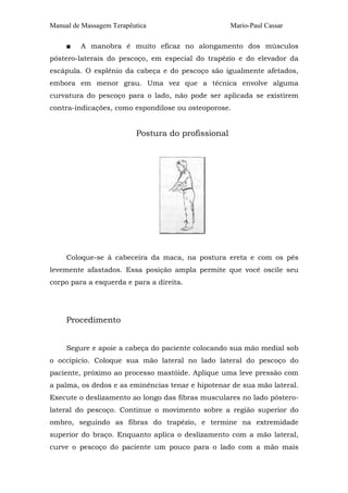 Manual de Massagem Terapêutica Mario-Paul Cassar 
■ A manobra é muito eficaz no alongamento dos músculos 
póstero-laterais do pescoço, em especial do trapézio e do elevador da 
escápula. O esplênio da cabeça e do pescoço são igualmente afetados, 
embora em menor grau. Uma vez que a técnica envolve alguma 
curvatura do pescoço para o lado, não pode ser aplicada se existirem 
contra-indicações, como espondilose ou osteoporose. 
Postura do profissional 
Coloque-se à cabeceira da maca, na postura ereta e com os pés 
levemente afastados. Essa posição ampla permite que você oscile seu 
corpo para a esquerda e para a direita. 
Procedimento 
Segure e apoie a cabeça do paciente colocando sua mão medial sob 
o occipício. Coloque sua mão lateral no lado lateral do pescoço do 
paciente, próximo ao processo mastóide. Aplique uma leve pressão com 
a palma, os dedos e as eminências tenar e hipotenar de sua mão lateral. 
Execute o deslizamento ao longo das fibras musculares no lado póstero-lateral 
do pescoço. Continue o movimento sobre a região superior do 
ombro, seguindo as fibras do trapézio, e termine na extremidade 
superior do braço. Enquanto aplica o deslizamento com a mão lateral, 
curve o pescoço do paciente um pouco para o lado com a mão mais 
 