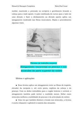 Manual de Massagem Terapêutica Mario-Paul Cassar 
medial, mantendo a preensão no occipício e gentilmente levando a 
cabeça para o lado oposto. A ação combinada de curvar para o lado em 
uma direção e fazer o deslizamento na direção oposta aplica um 
alongamento moderado nas fibras musculares. Repita o procedimento 
algumas vezes. 
Técnica de trabalho corporal 
Alongamento transversal no pescoço e nos 
músculos da parte superior do ombro 
Efeitos e aplicações 
■ Essa técnica aplica um alongamento entre as fibras do trapézio, 
elevador da escápula e, até certo ponto, esplênio da cabeça e do 
pescoço. Com os dedos estendidos para a região torácica e cervical, o 
alongamento também pode incluir o rombóide menor. Soltar esses 
músculos melhora a mobilidade do pescoço e da articulação do ombro. 
■ Uma vez que também diminui a tensão nos músculos, a técnica 
é muito relaxante e aplicável à maioria das situações. 
 