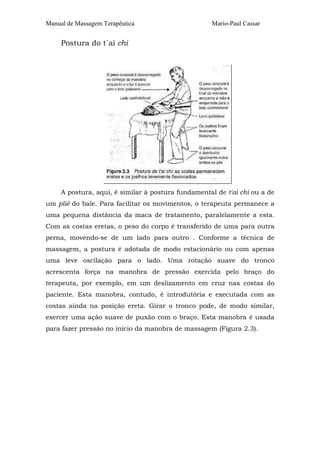 Manual de Massagem Terapêutica Mario-Paul Cassar 
Postura do t´ai chi 
A postura, aqui, é similar à postura fundamental de t'ai chi ou a de 
um plié do bale. Para facilitar os movimentos, o terapeuta permanece a 
uma pequena distância da maca de tratamento, paralelamente a esta. 
Com as costas eretas, o peso do corpo é transferido de uma para outra 
perna, movendo-se de um lado para outro . Conforme a técnica de 
massagem, a postura é adotada de modo estacionário ou com apenas 
uma leve oscilação para o lado. Uma rotação suave do tronco 
acrescenta força na manobra de pressão exercida pelo braço do 
terapeuta, por exemplo, em um deslizamento em cruz nas costas do 
paciente. Esta manobra, contudo, é introdutória e executada com as 
costas ainda na posição ereta. Girar o tronco pode, de modo similar, 
exercer uma ação suave de puxão com o braço. Esta manobra é usada 
para fazer pressão no início da manobra de massagem (Figura 2.3). 
 
