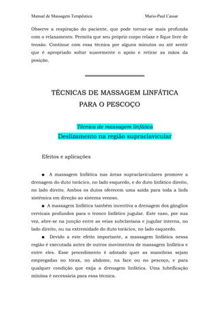 Manual de Massagem Terapêutica Mario-Paul Cassar 
Observe a respiração do paciente, que pode tornar-se mais profunda 
com o relaxamento. Permita que seu próprio corpo relaxe e fique livre de 
tensão. Continue com essa técnica por alguns minutos ou até sentir 
que é apropriado soltar suavemente o apoio e retirar as mãos da 
posição. 
═══════════════════ 
TÉCNICAS DE MASSAGEM LINFÁTICA 
PARA O PESCOÇO 
Técnica de massagem linfática 
Deslizamento na região supraclavicular 
Efeitos e aplicações 
■ A massagem linfática nas áreas supraclaviculares promove a 
drenagem do duto torácico, no lado esquerdo, e do duto linfático direito, 
no lado direito. Ambos os dutos oferecem uma saída para toda a linfa 
sistêmica em direção ao sistema venoso. 
■ A massagem linfática também incentiva a drenagem dos gânglios 
cervicais profundos para o tronco linfático jugular. Este vaso, por sua 
vez, abre-se na junção entre as veias subclaviana e jugular interna, no 
lado direito, ou na extremidade do duto torácico, no lado esquerdo. 
■ Devido a este efeito importante, a massagem linfática nessa 
região é executada antes de outros movimentos de massagem linfática e 
entre eles. Esse procedimento é adotado quer as manobras sejam 
empregadas no tórax, no abdome, na face ou no pescoço, e para 
qualquer condição que exija a drenagem linfática. Uma lubrificação 
mínima é necessária para essa técnica. 
 