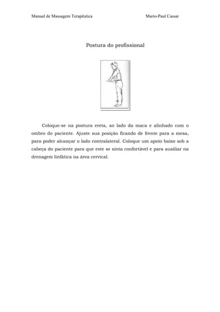 Manual de Massagem Terapêutica Mario-Paul Cassar 
Postura do profissional 
Coloque-se na postura ereta, ao lado da maca e alinhado com o 
ombro do paciente. Ajuste sua posição ficando de frente para a mesa, 
para poder alcançar o lado contralateral. Coloque um apoio baixo sob a 
cabeça do paciente para que este se sinta confortável e para auxiliar na 
drenagem linfática na área cervical. 
 