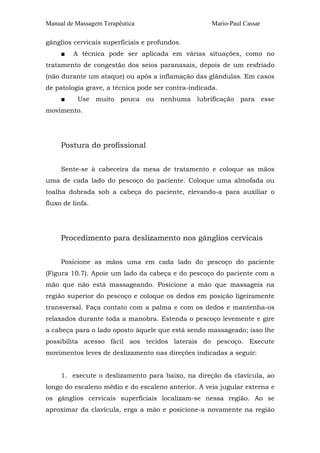 Manual de Massagem Terapêutica Mario-Paul Cassar 
gânglios cervicais superficiais e profundos. 
■ A técnica pode ser aplicada em várias situações, como no 
tratamento de congestão dos seios paranasais, depois de um resfriado 
(não durante um ataque) ou após a inflamação das glândulas. Em casos 
de patologia grave, a técnica pode ser contra-indicada. 
■ Use muito pouca ou nenhuma lubrificação para esse 
movimento. 
Postura do profissional 
Sente-se à cabeceira da mesa de tratamento e coloque as mãos 
uma de cada lado do pescoço do paciente. Coloque uma almofada ou 
toalha dobrada sob a cabeça do paciente, elevando-a para auxiliar o 
fluxo de linfa. 
Procedimento para deslizamento nos gânglios cervicais 
Posicione as mãos uma em cada lado do pescoço do paciente 
(Figura 10.7). Apoie um lado da cabeça e do pescoço do paciente com a 
mão que não está massageando. Posicione a mão que massageia na 
região superior do pescoço e coloque os dedos em posição ligeiramente 
transversal. Faça contato com a palma e com os dedos e mantenha-os 
relaxados durante toda a manobra. Estenda o pescoço levemente e gire 
a cabeça para o lado oposto àquele que está sendo massageado; isso lhe 
possibilita acesso fácil aos tecidos laterais do pescoço. Execute 
movimentos leves de deslizamento nas direções indicadas a seguir: 
1. execute o deslizamento para baixo, na direção da clavícula, ao 
longo do escaleno médio e do escaleno anterior. A veia jugular externa e 
os gânglios cervicais superficiais localizam-se nessa região. Ao se 
aproximar da clavícula, erga a mão e posicione-a novamente na região 
 