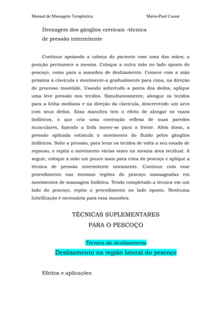 Manual de Massagem Terapêutica Mario-Paul Cassar 
Drenagem dos gânglios cervicais -técnica 
de pressão intermitente 
Continue apoiando a cabeça do paciente com uma das mãos; a 
posição permanece a mesma. Coloque a outra mão no lado oposto do 
pescoço, como para a manobra de deslizamento. Comece com a mão 
próxima à clavícula e movimente-a gradualmente para cima, na direção 
do processo mastóide. Usando sobretudo a ponta dos dedos, aplique 
uma leve pressão nos tecidos. Simultaneamente, alongue os tecidos 
para a linha mediana e na direção da clavícula, descrevendo um arco 
com seus dedos. Essa manobra tem o efeito de alongar os vasos 
linfáticos, o que cria uma contração reflexa de suas paredes 
musculares, fazendo a linfa mover-se para a frente. Além disso, a 
pressão aplicada estimula o movimento do fluido pelos gânglios 
linfáticos. Solte a pressão, para levar os tecidos de volta a seu estado de 
repouso, e repita o movimento várias vezes na mesma área tecidual. A 
seguir, coloque a mão um pouco mais para cima do pescoço e aplique a 
técnica de pressão intermitente novamente. Continue com esse 
procedimento nas mesmas regiões do pescoço massageadas em 
movimentos de massagem linfática. Tendo completado a técnica em um 
lado do pescoço, repita o procedimento no lado oposto. Nenhuma 
lubrificação é necessária para essa manobra. 
TÉCNICAS SUPLEMENTARES 
PARA O PESCOÇO 
Técnica de deslizamento 
Deslizamento na região lateral do pescoço 
Efeitos e aplicações 
 