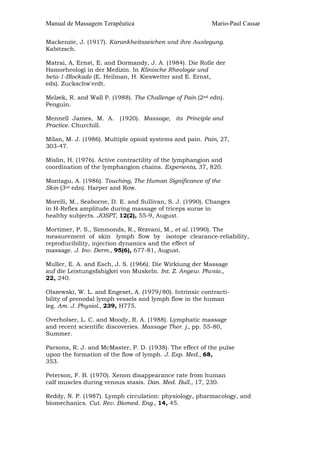 Manual de Massagem Terapêutica Mario-Paul Cassar 
Mackenzie, J. (1917). Karankheitszeichen und ihre Auslegung. 
Kabitzsch. 
Matrai, A, Ernst, E. and Dormandy, J. A. (1984). Die Rolle der 
Hamorheologi in der Medizin. In Klinische Rheologie und 
beta-1-Blockade (E. Heilman, H. Kieswetter and E. Ernst, 
eds). Zuckschw'erdt. 
Melzek, R. and Wall P. (1988). The Challenge of Pain (2nd edn). 
Penguin. 
Mennell James, M. A. (1920). Massage, its Principle and 
Practice. Churchill. 
Milan, M. J. (1986). Multiple opioid systems and pain. Pain, 27, 
303-47. 
Mislin, H. (1976). Active contractility of the lymphangion and 
coordination of the lymphangion chains. Experienta, 37, 820. 
Montagu, A. (1986). Touching, The Human Significance of the 
Skin (3rd edn). Harper and Row. 
Morelli, M., Seaborne, D. E. and Sullivan, S. J. (1990). Changes 
in H-Reflex amplitude during massage of triceps surae in 
healthy subjects. JOSPT, 12(2), 55-9, August. 
Mortimer, P. S., Simmonds, R., Rezvani, M., et al. (1990). The 
measurement of skin lymph flow by isotope clearance-reliability, 
reproducibility, injection dynamics and the effect of 
massage. J. Inv. Derm., 95(6), 677-81, August. 
Muller, E. A. and Esch, J. S. (1966). Die Wirkiung der Massage 
auf die Leistungsfahigkei von Muskeln. Int. Z. Angew. Phvsio., 
22, 240. 
Olszewski, W. L. and Engeset, A. (1979/80). Intrinsic contracti-bility 
of prenodal lymph vessels and lymph flow in the human 
leg. Am. J. Physiol., 239, H775. 
Overholser, L. C. and Moody, R. A. (1988). Lymphatic massage 
and recent scientific discoveries. Massage Ther. j., pp. 55-80, 
Summer. 
Parsons, R. J. and McMaster, P. D. (1938). The effect of the pulse 
upon the formation of the flow of lymph. J. Exp. Med., 68, 
353. 
Peterson, F. B. (1970). Xenon disappearance rate from human 
calf muscles during venous stasis. Dan. Med. Bull., 17, 230. 
Reddy, N. P. (1987). Lymph circulation: physiology, pharmacology, and 
biomechanics. Cut. Rev. Biomed. Eng., 14, 45. 
 
