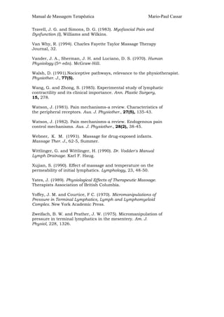 Manual de Massagem Terapêutica Mario-Paul Cassar 
Travell, J. G. and Simons, D. G. (1983). Myofascial Pain and 
Dysfunction (I), Williams and Wilkins. 
Van Why, R. (1994). Charles Fayette Taylor Massage Therapy 
Journal, 32. 
Vander, J. A., Sherman, J. H. and Luciano, D. S. (1970). Human 
Physiology (5th edn). McGraw-Hill. 
Walsh, D. (1991).Nociceptive pathways, relevance to the physiotherapist. 
Physiother. J., 77(5). 
Wang, G. and Zhong, S. (1985). Experimental study of lymphatic 
contractility and its clinical importance. Ann. Plastic Surgery, 
15, 278. 
Watson, J. (1981). Pain mechanisms-a review. Characteristics of 
the peripheral receptors. Aus. J. Physiother., 27(5), 135-43. 
Watson, J. (1982). Pain mechanisms-a review. Endogenous pain 
control mechanisms. Aus. J. Physiother., 28(2), 38-45. 
Webner, K. M. (1991). Massage for drug-exposed infants. 
Massage Ther. J., 62-5, Summer. 
Wittlinger, G. and Wittlinger, H. (1990). Dr. Vodder's Manual 
Lymph Drainage. Karl F. Haug. 
Xujian, S. (1990). Effect of massage and temperature on the 
permeability of initial lymphatics. Lymphology, 23, 48-50. 
Yates, J. (1989). Physiological Effects of Therapeutic Massage. 
Therapists Association of British Columbia. 
Yoffey, J. M. and Courtice, F C. (1970). Micromanipulations of 
Pressure in Terminal Lymphatics, Lymph and Lymphomyeloid 
Complex. New York Academic Press. 
Zweifach, B. W. and Prather, J. W. (1975). Micromanipulation of 
pressure in terminal lymphatics in the mesentery. Am. J. 
Physiol, 228, 1326. 
 