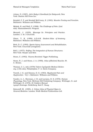 Manual de Massagem Terapêutica Mario-Paul Cassar 
Juhan, D. (1987). Job's Body-A Handbook for Bodywork. New 
York: Station Hill Press Inc. 
Kendall, F. P. and Kendall McCreary, E. (1983). Muscles Testing and Function. 
Baltimore: Williams and Wilkins. 
Melzek, R. and Wall, P. (1988). The Challenge of Pain. (2nd 
edn). Hamondsworth: Penguin. 
Mennell, J. (1920). Massage Its Principies and Practice. 
London: J. & I. Churchill. 
Olson, T. R. (1996). A.D.A.M. Student Atlas of Anatomy. 
Baltimore: Williams and Wilkins. 
Reid, D. C. (1992). Sports Injury Assessment and Rehabilitation. 
New York: Churchill Livingstone. 
Rolf, I. (1977). Rolfing: The Integration of Human Structures. 
New York: Harper and Row. 
Stone, C. (1992). Víscera Revisited. Tigger Publishing. 
Stone, R. J. and Stone, J. A. (1990). Atlas ofSkeletal Muscles. W. 
C. Brown. 
Thomas, C. L. (ed.) (1978) Tabers Cyclopedic Medicai Diction-ary. 
(13th edn). Philadelphia: F. A. Davis Company. 
Travell, J. G. and Simons, D. G. (1983). Myofascial Pain and 
Dysfunction - Vol. I. Baltimore: Williams and Wilkins. 
Vander, A. J., Sherman, J. H. and Luciano, D. S. (1970). Human 
Physiology. New York: McGraw-Hill Publishing Company. Wittlinger, G. and 
Wittlinger, H. (1970). Dr Vodders Manual 
Lymph Drainage. Heidelberg: Karl F. Haug. 
Zatouroff, M. (1985). A Colour Atlas of Physical Signs in 
General Medicine. London: Wolfe Medical Publications Ltd. 
 