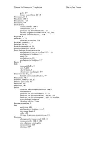 Manual de Massagem Terapêutica Mario-Paul Cassar 
pele, 8-9 
tecido esquelético, 11-12 
Pancadas, 25-6 
Pâncreas, 157-8 
Pancreatite, 164 
Paniculite, 69 
Panturrilha 
amassamento, 134-5 
compressão, 134-5 
paciente em decúbito lateral, 151 
técnica de pressão intermitente, 145,146 
técnica neuromuscular, 135-6 
Pápulas, 8 
Paralisia, 3, 72 
paralisia muscular, 208 
Paralisia espástica, 72 
Paralisia flácida, 72 
Paraplegia espástica, 71 
Parede abdominal, 160-1 
Parte inferior da perna anterior 
deslizamento com os punhos, 139, 140 
deslizamento linfático, 144 
posterior 
deslizamento, 134 
deslizamento linfático, 147 
Parto, 3 
Pele 
anormalidades, 8 
cor, 8, 207 
elasticidade, 8 
observação e palpação, 8-9 
Percepção da dor, 38 
fatores emocionais afetando, 40 
Percussão, 72-3 
Periferia, definição de, 19 
Período pós-natal, 81 
Peritôneo, 162 
Peritonite, 164 
Perna 
anterior, deslizamento linfático, 144-5 
deslizamento 
paciente em decúbito ventral, 132-3 
paciente em decúbito lateral, 149-50, 152 
paciente em decúbito dorsal, 138-9 ver também 
Parte inferior da perna; 
Membro inferior; Coxa 
Pernas separadas, 7 
Pés 
artríticos, 129 
deslizamento linfático, 144-5 
mecânica do pé, 7 
sola, 133 
técnica de pressão intermitente, 143 
Pescoço 
alongamento transversal, 209-10 
amassamento, 111-3, 121 
dor originada nos órgãos 
respiratórios, 208 
edemas, 207 
 
