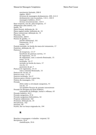 Manual de Massagem Terapêutica Mario-Paul Cassar 
movimento limitado, 208-9 
rigidez, 208-9 
técnicas de massagem deslizamento, 209, 214-5 
deslizamento com os punhos, 110-1, 104-5 
massagem linfático, 212-4 
técnica neuromuscular, 123-4 
Peso corporal, uso do, pelo terapeuta, 17 
Phlegmasia alba dolens, 131 
Pielite, 79 
Plano frontal, definição de, 18 
Plano sagital médio, definição de, 19 
Plano transversal, definição de, 19 
Pleurisia, 182 
Poliomielite, 208-9 
Pontos de gatilho, 11 
parede abdominal, 161 
tratamento, 31-2 
costas, 116 
Posição sentada, na borda da maca de tratamento, 17 
Posterior, definição de, 19 
Postura,7 
do terapeuta, 13-17 
benefícios da postura correta, 14 
de esgrimista, 14-15 
de esgrimista, com o cotovelo flexionado, 15 
ereta, 15-16 
inclinada, 16-17 
sentado na borda da maca, 17 
t'ai chi, 15 
pacientes de pé, 7 
Postura de esgrimista, 14-15 
com o cotovelo flexionado, 15 
Postura de t'ai chi, 15 
Postura ereta, 15-16 
Postura inclinada, 16-17 
Postura para a frente e para trás, 
Prática da massagem, 4-6 
Pressão 
efeito sobre a circulação sanguínea, 41 
uso de, 17 
ver também Técnica de pressão intermitente 
Pressão de filtragem do fluxo linfático, 
contrações do linfângio, inatas e reflexas, 43 
Pressão linfático, 44-5 
Pressão sanguínea, 37-8 
Pressão sanguínea hidrostática, 42 
Proptose abdominal, 162 
Proximal, definição de, 19 
Pseudociese, 162 
Psoríase, 89 
Punho, dor no braço originada do, 194 
R 
Reações à massagem e trabalho corporal, 52 
Receptores, 35-6 
classificação, 35-6 
 