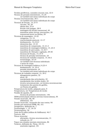 Manual de Massagem Terapêutica Mario-Paul Cassar 
Tecidos periféricos, conexões neurais com, 33-4 
Técnica de pressão intermitente, 14, 24 
ver também sob áreas individuais do corpo 
Técnica neuromuscular, 30-1 
ver também sob áreas individuais do corpo 
Técnicas de fricção, 14, 27-9 
circular, 28, 29 
efeitos das, 27-8 
fricção com polegar, 28-9 
massagem de fricção transversal, 40 
manobras sobre nervos, precauções, 28 
transversal (entre as fibras), 28 
Técnicas de massagem, 13-32 
categorias, 13, 14 
coscientização postural, 13-17 
deslizamento, 14,19-21 
elementos das, 13-18 
manobras de compressão, 14, 21-3 
manobras de massagem linfático, 14, 23-4 
manobras de percussão, 14, 25-7 
manobras de vibração e agitação, 29-30 
técnicas de fricção, 14, 27-9 
técnica de pressão intermitente, 24 
técnicas de trabalho corporal, 14, 30-2 
terminologia, 18-19 
ver também sob técnicas individuais 
e áreas do corpo 
Técnicas de massagem linfática,14,23-4 
deslizamento, 14, 23-4 
pressão intermitente, 24 
ver também sob áreas individuais do corpo 
Técnicas de trabalho corporal, 14, 30-2 
alongamento passivo, 32 
alvos, 30 
manipulação das articulações, 32 
manipulação dos tecidos moles, 32 
técnica neuromuscular, ver técnica neuromuscular 
tratamento dos pontos de gatilho, 
ver Pontos de gatilho 
Temperatura do tecido, palpação para, 9 
Temperatura, ver Temperatura do tecido 
Tendão-de-aquiles, 66 
técnica de pressão intermitente, 146 
TENS (estimulação elétrica nervosa transcutânea), 39 
Tensão muscular, 86, 90 
abdominal, 161 
Tensão muscular, causando dor nas costas, 90 
Tensão pré-mentrual (TPM), 80, 161 
Terapêutico, definição de, 1 
Terminologia, 1, 13, 18-19 
Termoceptores, 36 
Teste do H-reflex (reflexo de Hoffmann). 46-7 
Tontura, 208 
Tônus muscular 
alterações, técnica neuromuscular, 31 
redução no, 47 
Toque nos estados mentais-emocionais, 86 
Torácico, definição de, Tórax, 181-91 
anatomia regional, 181 
 