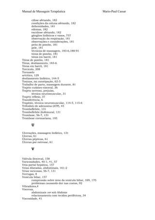 Manual de Massagem Terapêutica Mario-Paul Cassar 
cifose afetando, 182 
condições da coluna afetando, 182 
deformidades, 181 
edemas, 182 
escoliose afetando, 182 
gânglios linfáticos e vasos, 757 
observação da respiração, 181 
observações e considerações, 181 
peito de pombo, 181 
pele, 181 
técnicas de massagem, 183-6,188-91 
tórax de pombo, 181 
tórax em barril, 181 
Tórax de pombo, 181 
Tórax, deslizamento, 183-6 
Tórax em barril, 181 
Torcicolo, 208 
Tornozelo 
artrítico, 129 
deslizamento linfático, 144-5 
Toxinas, na constipação, 62-3 
Trabalho de parto, massagem durante, 81 
Trajeto cutâneo-visceral, 36 
Trajeto nervoso, prejuízo, 
técnica neuromuscular, 31 
Trajeto reflexo, 37 
Transferência, 6 
Trapézio, técnica neuromuscular, 114-5, 115-6 
Trifosfato de adenosina (ATP), 45 
Tromboflebite, 131 
Tromboflebite iliofemural, 131 
Trombose, 56-7, 131 
Trombose coronariana, 195 
U 
Ulcerações, massagem linfático, 131 
Ulceras, 61 
Úlceras pépticas, 61 
Úlceras por estresse, 61 
V 
Válvula ileocecal, 158 
Varicosidades, 40-1, 41, 57 
Veia portal hepática, 157 
Veias dilatadas, abdominais, 161-2 
Veias varicosas, 56-7, 131 
Verrugas, 8 
Vesícula biliar, 157 
compressão sobre área da vesícula biliar, 169, 170 
problemas causando dor nas costas, 92 
Vibradores,4 
Vísceras, 
abdominais ver sob Abdome 
relacionamento com tecidos periféricos, 34 
Viscosidade, 41 
 