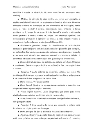 Manual de Massagem Terapêutica Mario-Paul Cassar 
também é usado na descrição de uma manobra de massagem (ver 
mediai). 
■ Medial. Na direção do eixo central do corpo; por exemplo, a 
região mediai do fêmur está na região dos músculos adutores. O termo 
também é usado na descrição de um movimento de massagem; neste 
caso, a "mão medial" é aquela posicionada mais próxima à linha 
mediana ou à coluna do paciente. A "mão lateral" é aquela posicionada 
mais próxima à borda lateral do corpo. Por exemplo, quando um 
deslizamento profundo é aplicado às costas, a mão mediai realiza a 
manobra e é reforçada com a mão lateral (Figura 5.5). 
■ Movimentos passivos. Ações ou movimentos de articulações 
realizados pelo terapeuta sem nenhum auxílio do paciente; por exemplo, 
os músculos dos tendões da perna são estirados passivamente, quando 
o paciente está deitado em decúbito ventral e o membro inferior é 
levantado e flexionado na articulação dos quadris pelo profissional. 
■ Paravertebral. Ao longo ou próximo da coluna vertebral. O termo 
é usado com freqüência para indicar os músculos das costas próximos 
à coluna. 
■ Periferia. A parte externa ou superfície exterior do corpo. Os 
tecidos periféricos são, portanto, aqueles da pele e da fáscia subcutânea 
e de suas estruturas integradas de tecido mole. 
■ Plano coronal. Ver plano frontal. 
■ Plano frontal. Divide o corpo nas porções anterior e posterior, em 
ângulo reto com o plano sagital mediano. 
■ Plano sagital mediano. Linha imaginária que passa pelo corpo 
dividindo-o em metades simétricas (direita e esquerda). 
■ Plano transversal. Plano que atravessa o corpo horizontalmente, 
em qualquer altura. 
■ Posterior. A área traseira do corpo; por exemplo, a coluna está 
localizada na região posterior do corpo. 
■ Prono. Posição em que o indivíduo está deitado de bruços*. 
■ Proximal. Descreve a posição daquela parte de um membro que 
está mais próxima ao tronco do que ao ponto de referência. O cotovelo, 
 