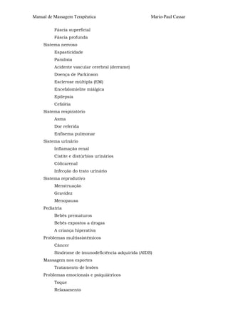 Manual de Massagem Terapêutica Mario-Paul Cassar 
Fáscia superficial 
Fáscia profunda 
Sistema nervoso 
Espasticidade 
Paralisia 
Acidente vascular cerebral (derrame) 
Doença de Parkinson 
Esclerose múltipla (EM) 
Encefalomielite miálgica 
Epilepsia 
Cefaléia 
Sistema respiratório 
Asma 
Dor referida 
Enfisema pulmonar 
Sistema urinário 
Inflamação renal 
Cistite e distúrbios urinários 
Cólicarenal 
Infecção do trato urinário 
Sistema reprodutivo 
Menstruação 
Gravidez 
Menopausa 
Pediatria 
Bebês prematuros 
Bebês expostos a drogas 
A criança hiperativa 
Problemas multissistêmicos 
Câncer 
Síndrome de imunodeficiência adquirida (AIDS) 
Massagem nos esportes 
Tratamento de lesões 
Problemas emocionais e psiquiátricos 
Toque 
Relaxamento 
 