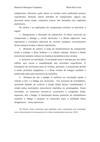 Manual de Massagem Terapêutica Mario-Paul Cassar 
subjacentes. Portanto, pode afetar os tecidos tanto profundos quanto 
superficiais. Existem vários métodos de compressão; alguns são 
descritos nesta seção, enquanto outros são incluídos nos capítulos 
posteriores. 
Os efeitos e as aplicações da compressão incluem os descritos a 
seguir: 
1. Alongamento e liberação de aderências. O efeito essencial da 
compressão é alongar o tecido muscular e a fáscia adjacente. Isso 
representa o resultado adicional de reverter qualquer encurtamento 
dentro desses tecidos e liberar aderências. 
2. Redução de edema. A ação de bombeamento da compressão 
tende a auxiliar o fluxo linfático e a reduzir edemas. Drenar o fluido 
intersticial também remove os resíduos metabólicos dos tecidos. 
3. Aumento na circulação. A circulação local é ativada por um efeito 
reflexo, que causa a vasodilatação das arteríolas superficiais. O 
transporte de nutrientes para os tecidos, portanto, é aumentado devido 
à maior perfusão sangüínea, e o fluxo venoso do sangue também é 
melhorado pela ação mecânica da manobra. 
4. Redução de dor e fadiga. A melhora na circulação ajuda a 
reduzir a dor e a fadiga nos músculos. Um acúmulo de metabólitos, 
incluindo dióxido de carbono e fluido (ácido láctico catabolizado), é 
criado pelas contrações musculares repetidas ou prolongadas. Como 
resultado, os músculos tornam-se suscetíveis a congestão ácida, 
isquemis, dor e fadiga. A eliminação desses produtos do metabolismo 
combate a fadiga e prepara os músculos para a atividade física 
desgastante , como exercícios. 
*No Brasil, várias manobras aqui definidas como compressão são praticadas 
com a denominação de amassamento ou ainda manipulação muscular. (N.R.) 
 