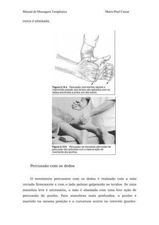 Manual de Massagem Terapêutica Mario-Paul Cassar 
outra é abaixada. 
Percussão com os dedos 
O movimento percussivo com os dedos é realizado com a mão 
cerrada firmemente e com o lado palmar golpeando os tecidos. Se uma 
manobra leve é necessária, a mão é abaixada com uma leve ação de 
percussão do punho. Para manobras mais profundas, o punho é 
mantido na mesma posição e a curvatura ocorre no cotovelo (punho- 
 