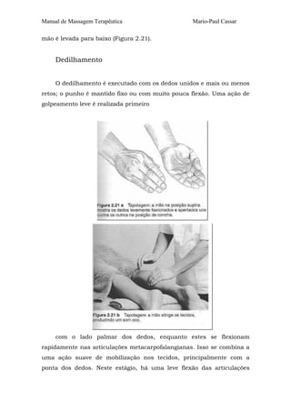 Manual de Massagem Terapêutica Mario-Paul Cassar 
mão é levada para baixo (Figura 2.21). 
Dedilhamento 
O dedilhamento é executado com os dedos unidos e mais ou menos 
retos; o punho é mantido fixo ou com muito pouca flexão. Uma ação de 
golpeamento leve é realizada primeiro 
com o lado palmar dos dedos, enquanto estes se flexionam 
rapidamente nas articulações metacarpofalangianas. Isso se combina a 
uma ação suave de mobilização nos tecidos, principalmente com a 
ponta dos dedos. Neste estágio, há uma leve flexão das articulações 
 