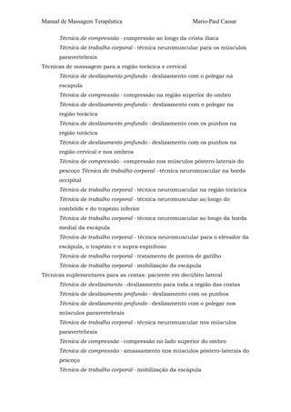 Manual de Massagem Terapêutica

Mario-Paul Cassar

Técnica de compressão - compressão ao longo da crista ilíaca
Técnica de trabalho corporal - técnica neuromuscular para os músculos
paravertebrais
Técnicas de massagem para a região torácica e cervical
Técnica de deslizamento profundo - deslizamento com o polegar na
escapula
Técnica de compressão - compressão na região superior do ombro
Técnica de deslizamento profundo - deslizamento com o polegar na
região torácica
Técnica de deslizamento profundo - deslizamento com os punhos na
região torácica
Técnica de deslizamento profundo - deslizamento com os punhos na
região cervical e nos ombros
Técnica de compressão - compressão nos músculos póstero-laterais do
pescoço Técnica de trabalho corporal - técnica neuromuscular na borda
occipital
Técnica de trabalho corporal - técnica neuromuscular na região torácica
Técnica de trabalho corporal - técnica neuromuscular ao longo do
rombóide e do trapézio inferior
Técnica de trabalho corporal - técnica neuromuscular ao longo da borda
medial da escápula
Técnica de trabalho corporal - técnica neuromuscular para o elevador da
escápula, o trapézio e o supra-espinhoso
Técnica de trabalho corporal - tratamento de pontos de gatilho
Técnica de trabalho corporal - mobilização da escápula
Técnicas suplementares para as costas: paciente em decúbito lateral
Técnica de deslizamento - deslizamento para toda a região das costas
Técnica de deslizamento profundo - deslizamento com os punhos
Técnica de deslizamento profundo - deslizamento com o polegar nos
músculos paravertebrais
Técnica de trabalho corporal - técnica neuromuscular nos músculos
paravertebrais
Técnica de compressão - compressão no lado superior do ombro
Técnica de compressão - amassamento nos músculos póstero-laterais do
pescoço
Técnica de trabalho corporal - mobilização da escápula

 